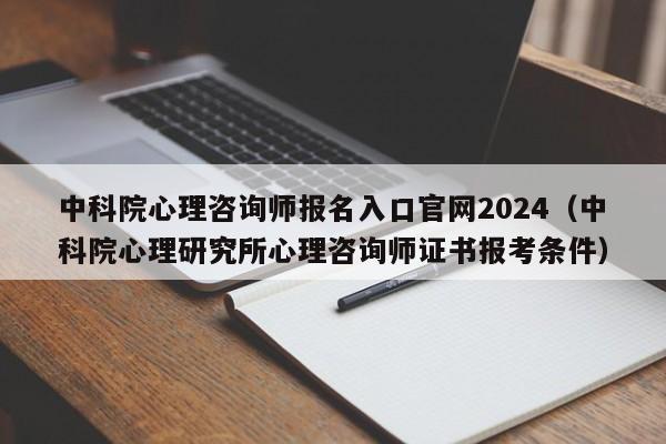 中科院心理咨询师报名入口官网2024（中科院心理研究所心理咨询师证书报考条件）