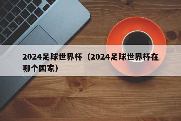 2024足球世界杯（2024足球世界杯在哪个国家）