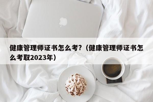 健康管理师证书怎么考?（健康管理师证书怎么考取2023年）