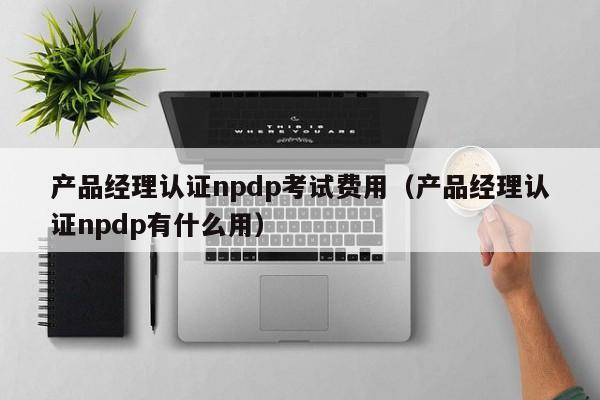 产品经理认证npdp考试费用（产品经理认证npdp有什么用）