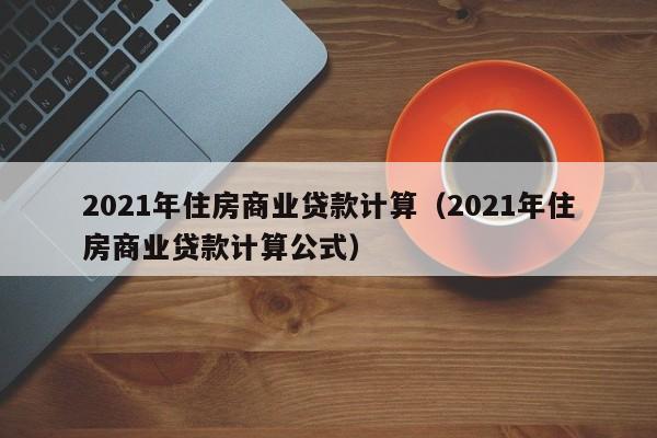 2021年住房商业贷款计算（2021年住房商业贷款计算公式）