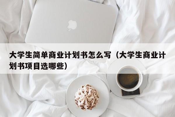 大学生简单商业计划书怎么写（大学生商业计划书项目选哪些）