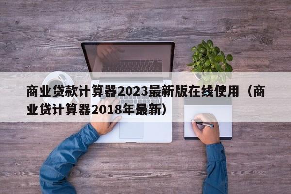 商业贷款计算器2023最新版在线使用（商业贷计算器2018年最新）