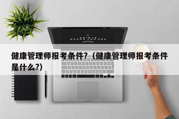 健康管理师报考条件?（健康管理师报考条件是什么?）