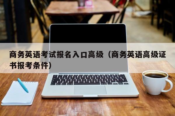 商务英语考试报名入口高级（商务英语高级证书报考条件）