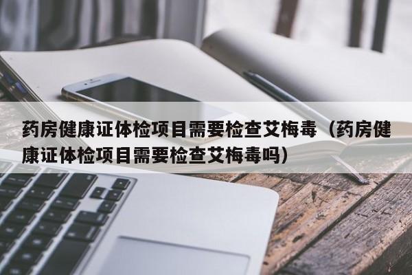 药房健康证体检项目需要检查艾梅毒（药房健康证体检项目需要检查艾梅毒吗）