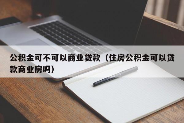 公积金可不可以商业贷款（住房公积金可以贷款商业房吗）