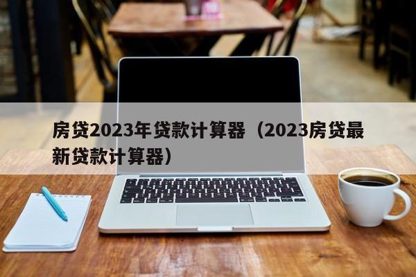 房贷2023年贷款计算器（2023房贷最新贷款计算器）