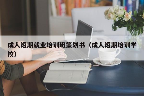 成人短期就业培训班策划书（成人短期培训学校）