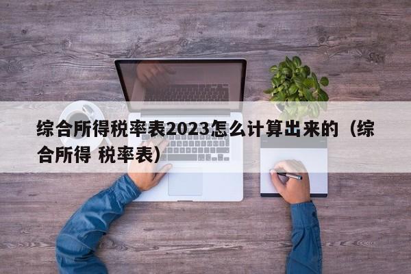 综合所得税率表2023怎么计算出来的（综合所得 税率表）