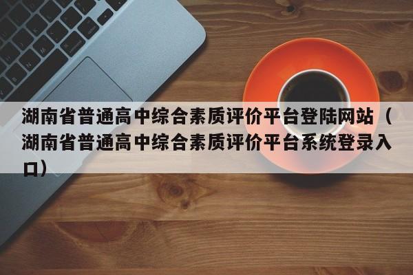 湖南省普通高中综合素质评价平台登陆网站（湖南省普通高中综合素质评价平台系统登录入口）