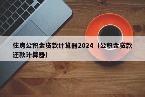 住房公积金贷款计算器2024（公积金贷款还款计算器）