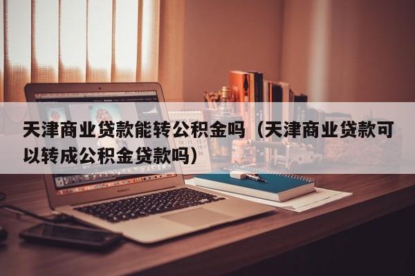 天津商业贷款能转公积金吗（天津商业贷款可以转成公积金贷款吗）