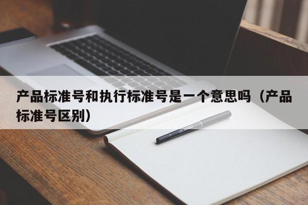 产品标准号和执行标准号是一个意思吗（产品标准号区别）