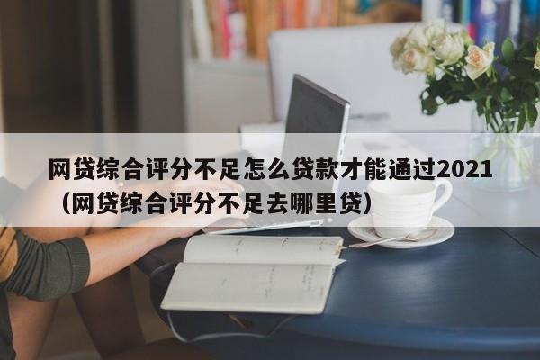 网贷综合评分不足怎么贷款才能通过2021（网贷综合评分不足去哪里贷）