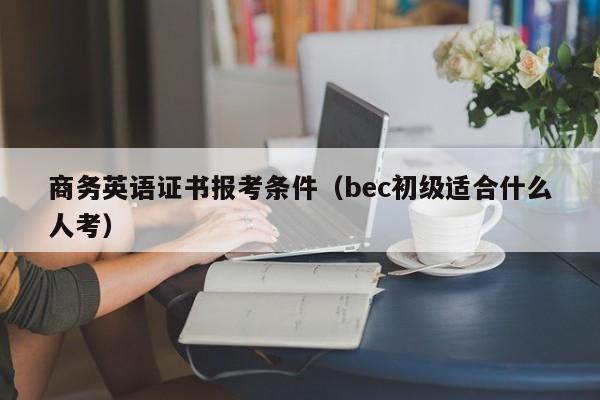 商务英语证书报考条件（bec初级适合什么人考）