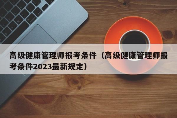 高级健康管理师报考条件（高级健康管理师报考条件2023最新规定）