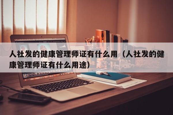 人社发的健康管理师证有什么用（人社发的健康管理师证有什么用途）