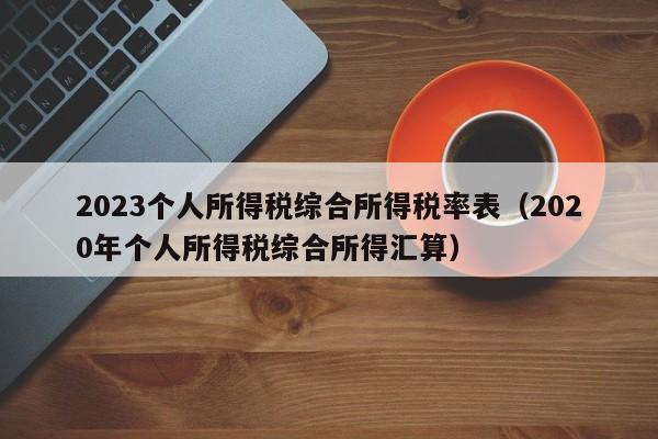 2023个人所得税综合所得税率表（2020年个人所得税综合所得汇算）