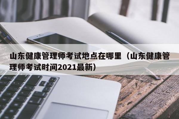 山东健康管理师考试地点在哪里（山东健康管理师考试时间2021最新）