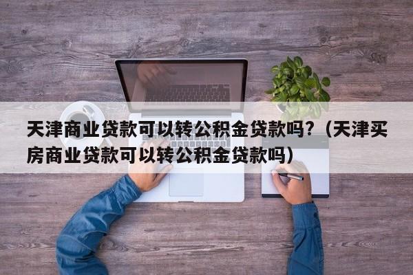 天津商业贷款可以转公积金贷款吗?（天津买房商业贷款可以转公积金贷款吗）