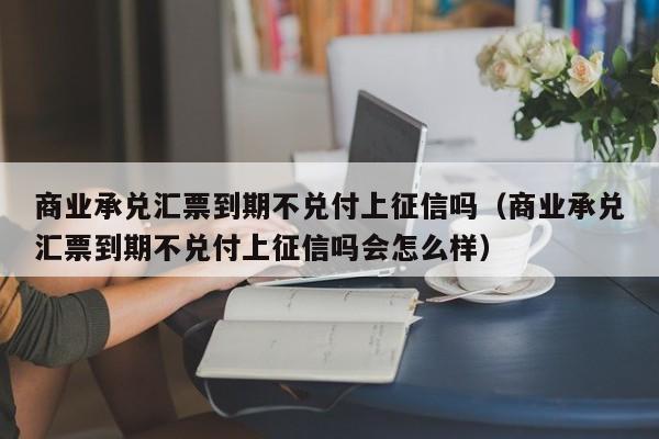 商业承兑汇票到期不兑付上征信吗（商业承兑汇票到期不兑付上征信吗会怎么样）