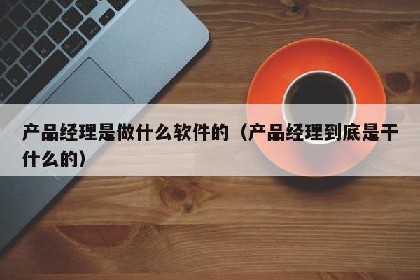 产品经理是做什么软件的（产品经理到底是干什么的）